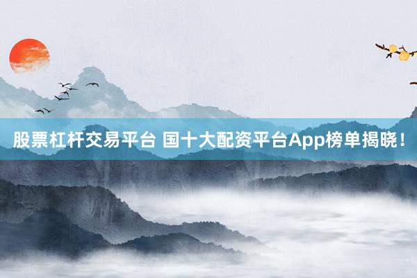 股票杠杆交易平台 国十大配资平台App榜单揭晓！
