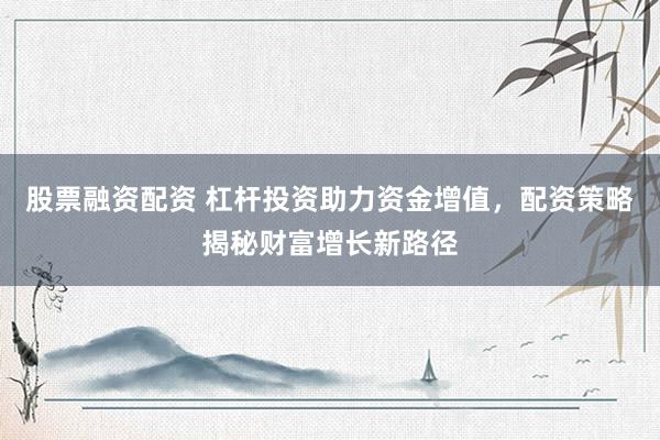 股票融资配资 杠杆投资助力资金增值，配资策略揭秘财富增长新路径