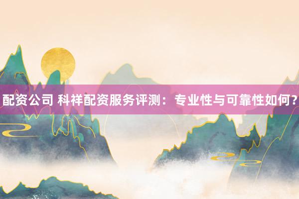 配资公司 科祥配资服务评测：专业性与可靠性如何？