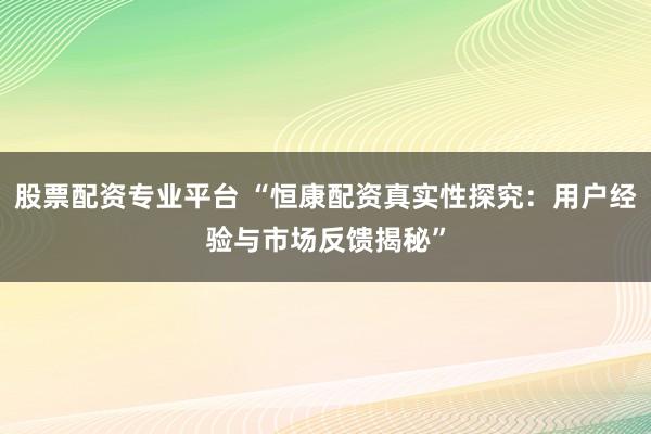 股票配资专业平台 “恒康配资真实性探究：用户经验与市场反馈揭秘”