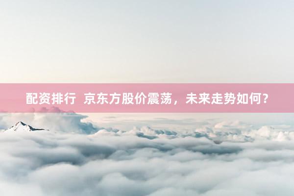 配资排行  京东方股价震荡，未来走势如何？