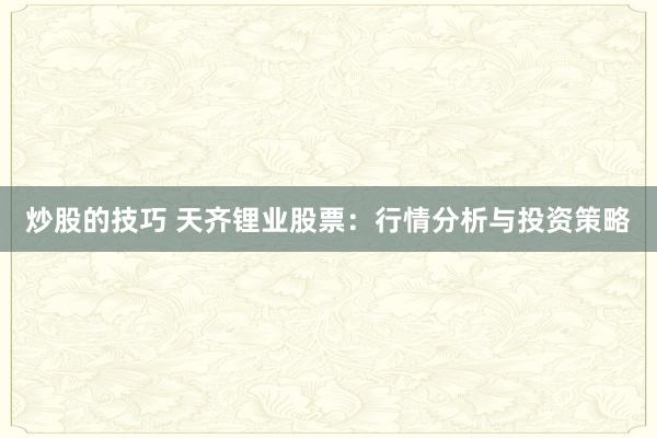 炒股的技巧 天齐锂业股票：行情分析与投资策略