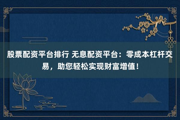 股票配资平台排行 无息配资平台：零成本杠杆交易，助您轻松实现财富增值！