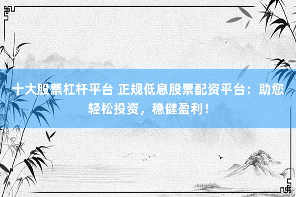 十大股票杠杆平台 正规低息股票配资平台：助您轻松投资，稳健盈利！