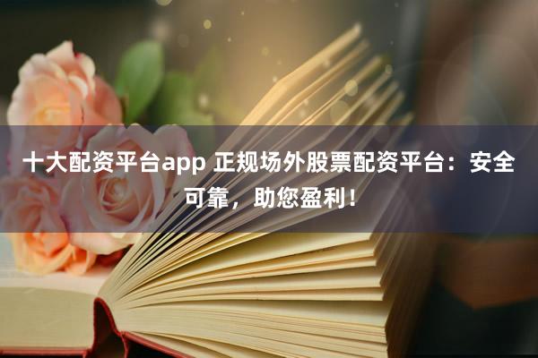 十大配资平台app 正规场外股票配资平台：安全可靠，助您盈利！