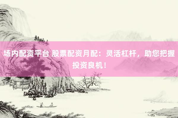 场内配资平台 股票配资月配：灵活杠杆，助您把握投资良机！