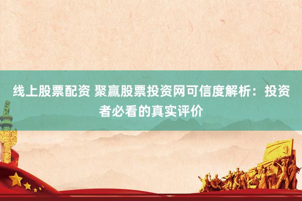 线上股票配资 聚赢股票投资网可信度解析：投资者必看的真实评价