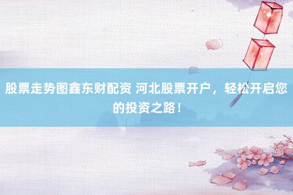 股票走势图鑫东财配资 河北股票开户，轻松开启您的投资之路！