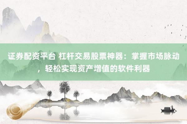 证券配资平台 杠杆交易股票神器：掌握市场脉动，轻松实现资产增值的软件利器