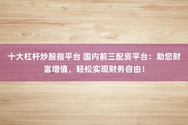 十大杠杆炒股指平台 国内前三配资平台：助您财富增值，轻松实现财务自由！