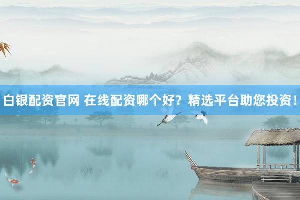 白银配资官网 在线配资哪个好？精选平台助您投资！