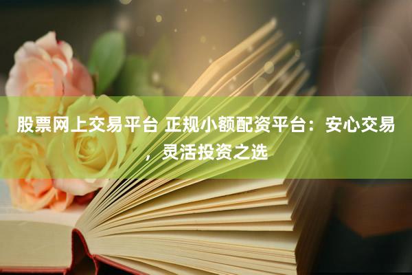 股票网上交易平台 正规小额配资平台：安心交易，灵活投资之选