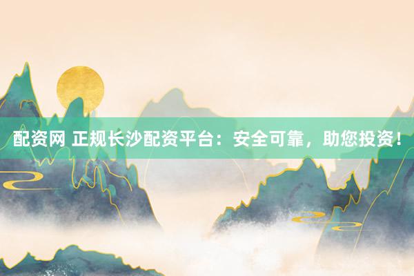 配资网 正规长沙配资平台：安全可靠，助您投资！