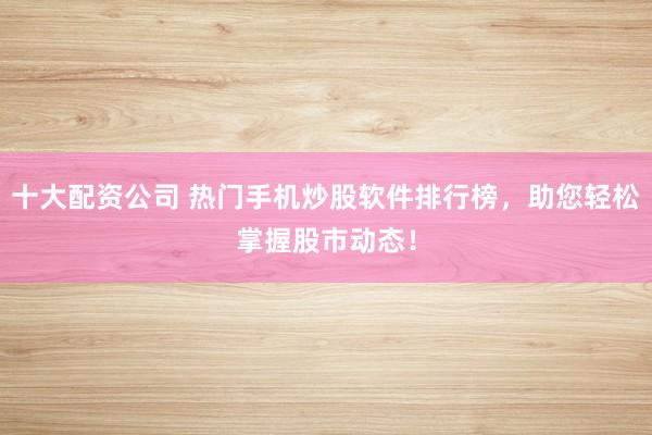 十大配资公司 热门手机炒股软件排行榜，助您轻松掌握股市动态！