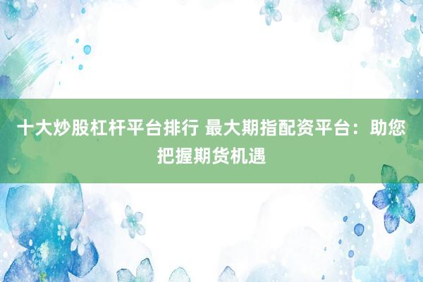 十大炒股杠杆平台排行 最大期指配资平台：助您把握期货机遇