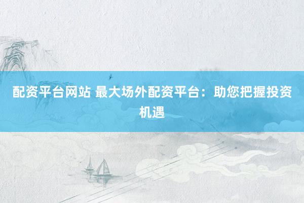 配资平台网站 最大场外配资平台：助您把握投资机遇