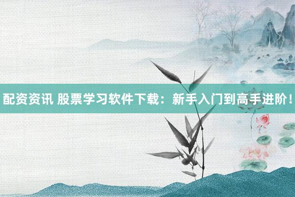 配资资讯 股票学习软件下载：新手入门到高手进阶！
