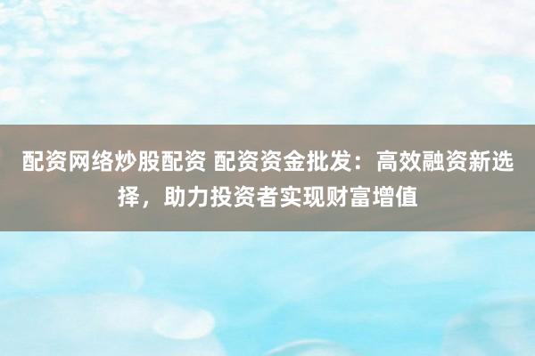配资网络炒股配资 配资资金批发：高效融资新选择，助力投资者实现财富增值