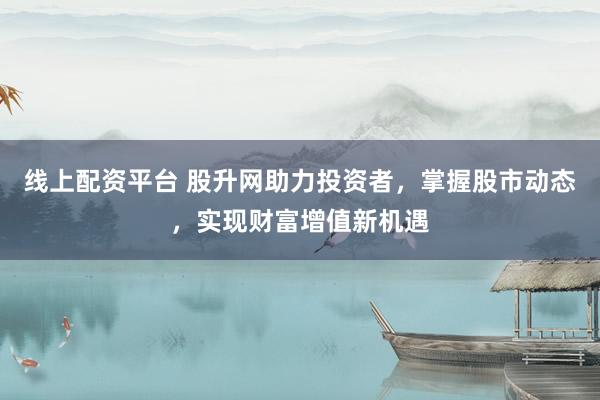 线上配资平台 股升网助力投资者，掌握股市动态，实现财富增值新机遇