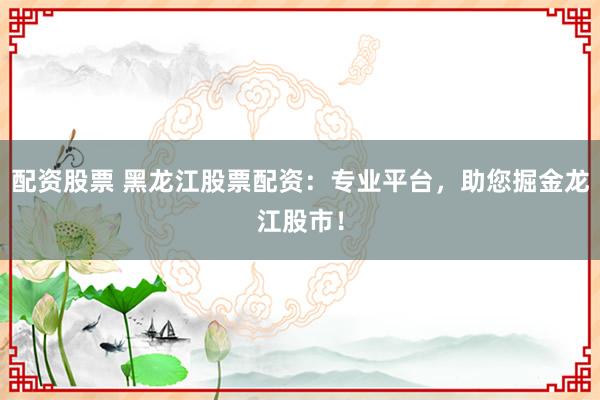 配资股票 黑龙江股票配资：专业平台，助您掘金龙江股市！
