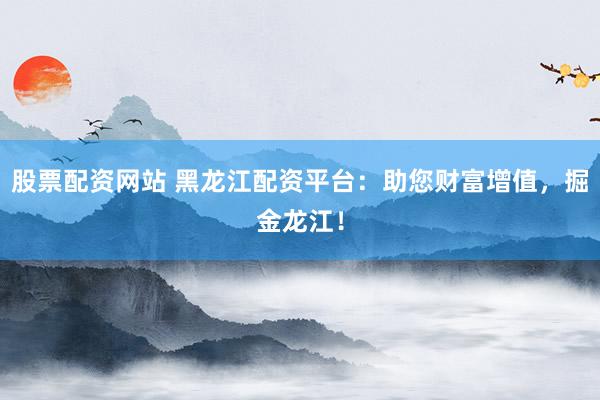 股票配资网站 黑龙江配资平台：助您财富增值，掘金龙江！