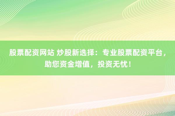 股票配资网站 炒股新选择：专业股票配资平台，助您资金增值，投资无忧！