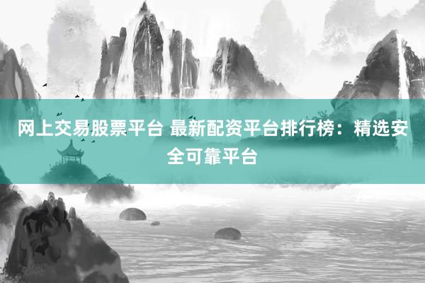 网上交易股票平台 最新配资平台排行榜：精选安全可靠平台