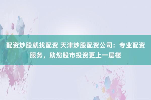 配资炒股就找配资 天津炒股配资公司：专业配资服务，助您股市投资更上一层楼