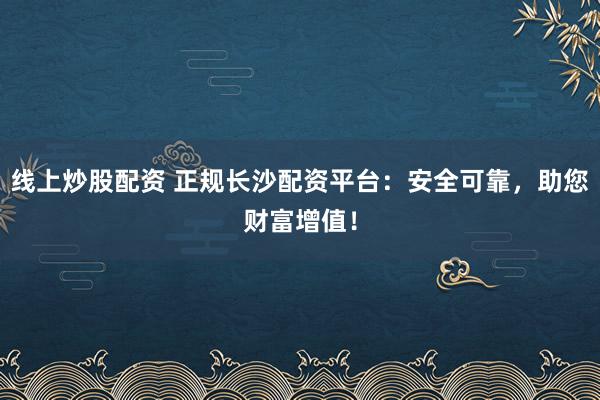 线上炒股配资 正规长沙配资平台：安全可靠，助您财富增值！
