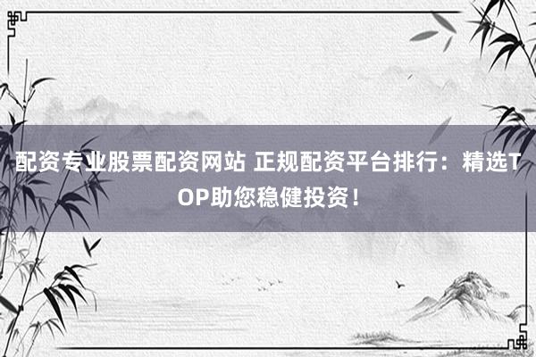 配资专业股票配资网站 正规配资平台排行：精选TOP助您稳健投资！