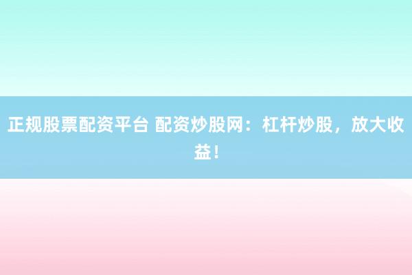 正规股票配资平台 配资炒股网：杠杆炒股，放大收益！