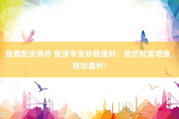 股票配资条件 配资专业炒股理财：助您财富增值，轻松盈利！