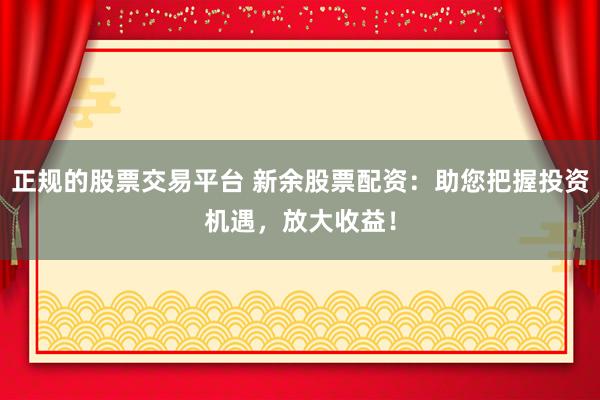 正规的股票交易平台 新余股票配资：助您把握投资机遇，放大收益！