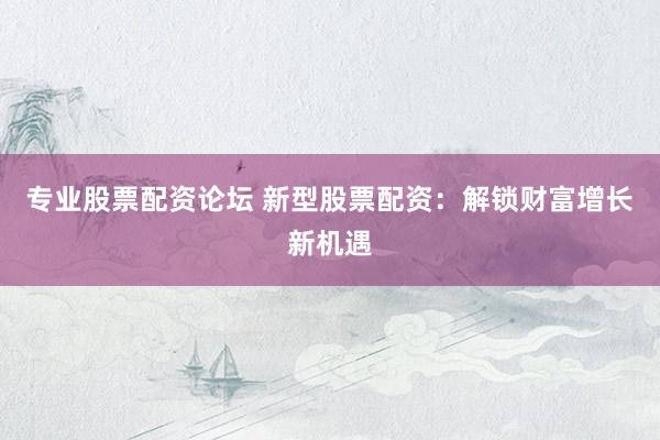 专业股票配资论坛 新型股票配资：解锁财富增长新机遇