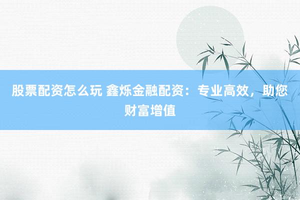 股票配资怎么玩 鑫烁金融配资：专业高效，助您财富增值
