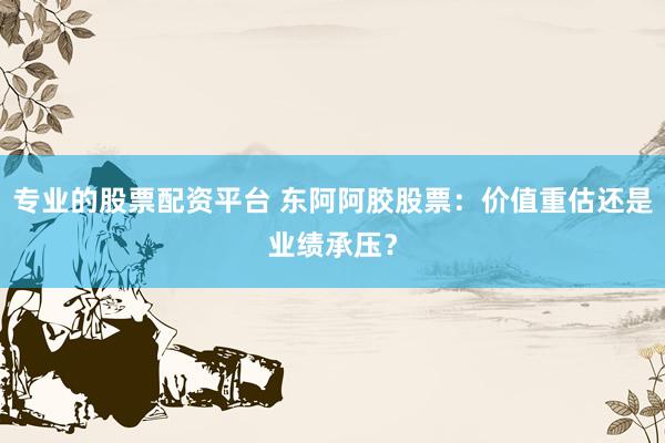 专业的股票配资平台 东阿阿胶股票：价值重估还是业绩承压？