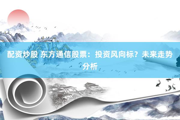 配资炒股 东方通信股票：投资风向标？未来走势分析