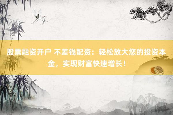 股票融资开户 不差钱配资：轻松放大您的投资本金，实现财富快速增长！