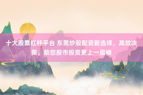 十大股票杠杆平台 东莞炒股配资新选择，高效决策，助您股市投资更上一层楼