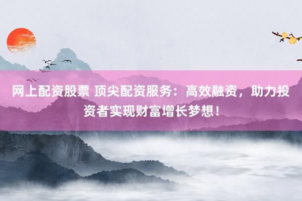 网上配资股票 顶尖配资服务：高效融资，助力投资者实现财富增长梦想！