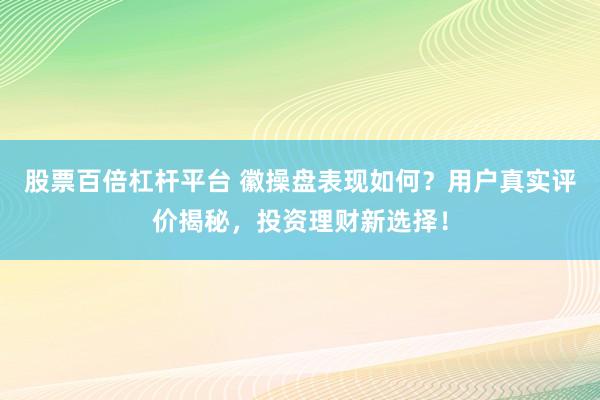 股票百倍杠杆平台 徽操盘表现如何？用户真实评价揭秘，投资理财新选择！