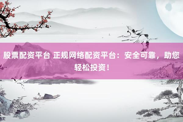 股票配资平台 正规网络配资平台：安全可靠，助您轻松投资！