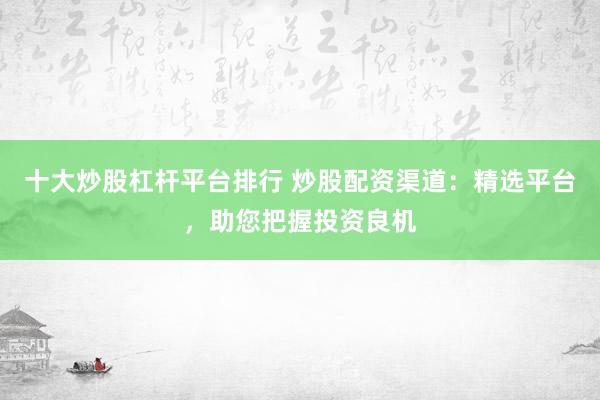 十大炒股杠杆平台排行 炒股配资渠道：精选平台，助您把握投资良机
