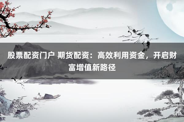 股票配资门户 期货配资：高效利用资金，开启财富增值新路径
