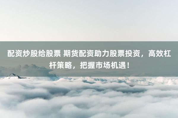 配资炒股给股票 期货配资助力股票投资，高效杠杆策略，把握市场机遇！