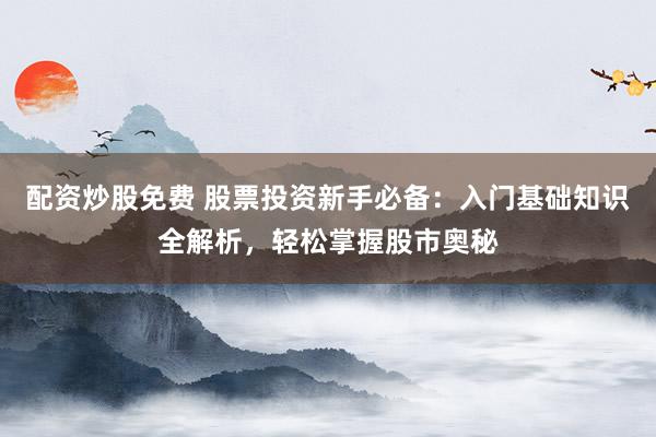 配资炒股免费 股票投资新手必备：入门基础知识全解析，轻松掌握股市奥秘