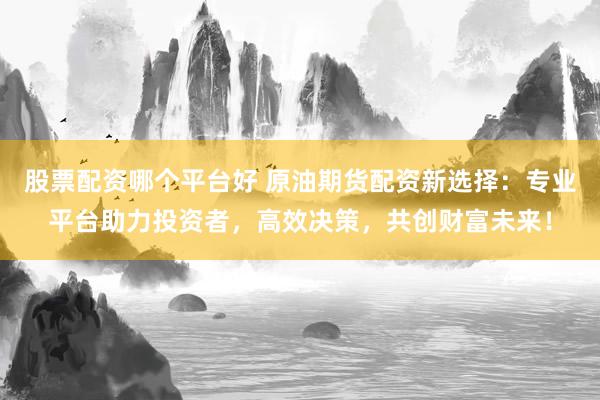 股票配资哪个平台好 原油期货配资新选择：专业平台助力投资者，高效决策，共创财富未来！