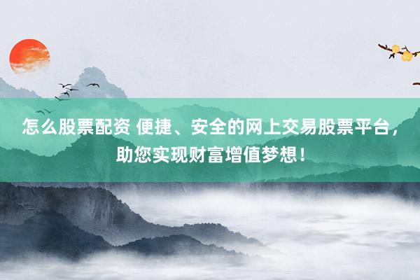 怎么股票配资 便捷、安全的网上交易股票平台，助您实现财富增值梦想！