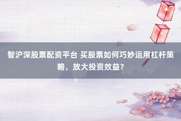 智沪深股票配资平台 买股票如何巧妙运用杠杆策略，放大投资效益？