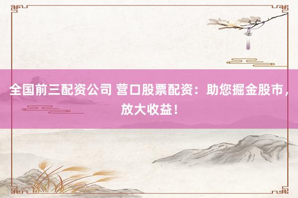 全国前三配资公司 营口股票配资：助您掘金股市，放大收益！